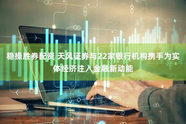 稳操胜券配资 天风证券与22家银行机构携手为实体经济注入金融新动能