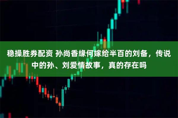 稳操胜券配资 孙尚香缘何嫁给半百的刘备，传说中的孙、刘爱情故事，真的存在吗