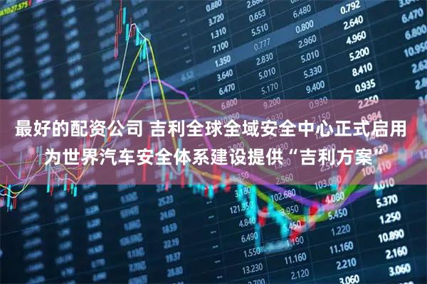 最好的配资公司 吉利全球全域安全中心正式启用 为世界汽车安全体系建设提供“吉利方案”
