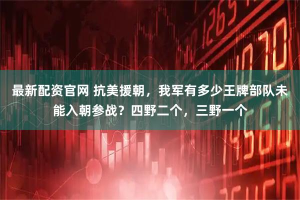 最新配资官网 抗美援朝，我军有多少王牌部队未能入朝参战？四野二个，三野一个