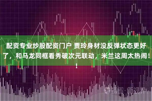 配资专业炒股配资门户 贾玲身材没反弹状态更好了，和马龙同框看秀破次元联动，米兰这周太热闹！