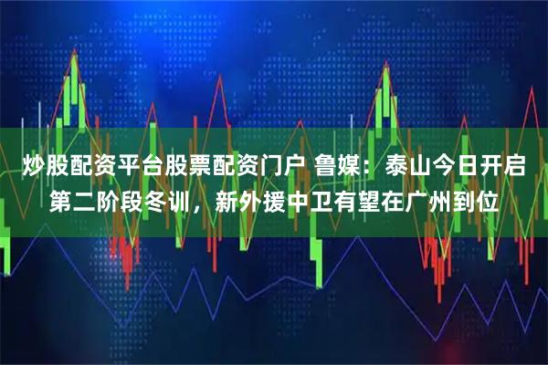 炒股配资平台股票配资门户 鲁媒：泰山今日开启第二阶段冬训，新外援中卫有望在广州到位