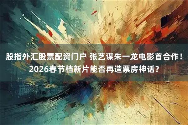 股指外汇股票配资门户 张艺谋朱一龙电影首合作！2026春节档新片能否再造票房神话？