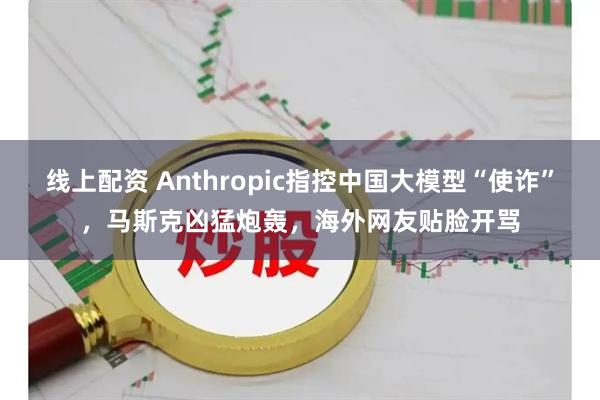 线上配资 Anthropic指控中国大模型“使诈”，马斯克凶猛炮轰，海外网友贴脸开骂