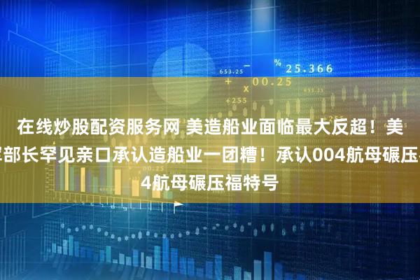在线炒股配资服务网 美造船业面临最大反超！美国海军部长罕见亲口承认造船业一团糟！承认004航母碾压福特号