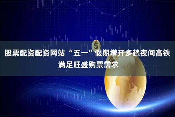 股票配资配资网站 “五一”假期增开多趟夜间高铁 满足旺盛购票需求
