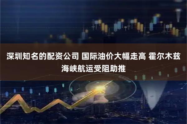 深圳知名的配资公司 国际油价大幅走高 霍尔木兹海峡航运受阻助推