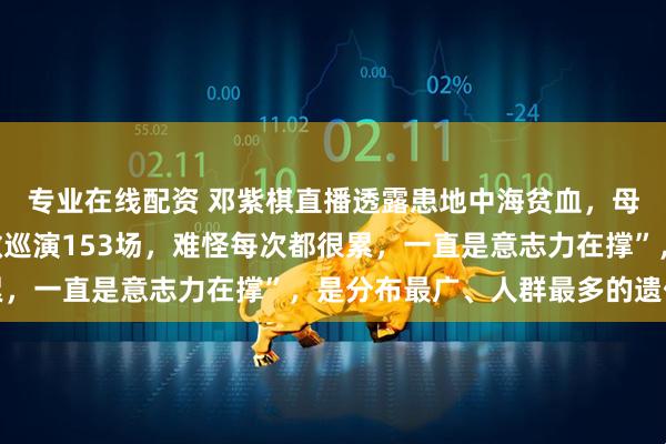 专业在线配资 邓紫棋直播透露患地中海贫血，母亲告诉了才知道，“做巡演153场，难怪每次都很累，一直是意志力在撑”，是分布最广、人群最多的遗传病