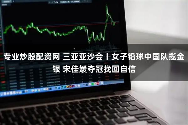 专业炒股配资网 三亚亚沙会丨女子铅球中国队揽金银 宋佳媛夺冠找回自信