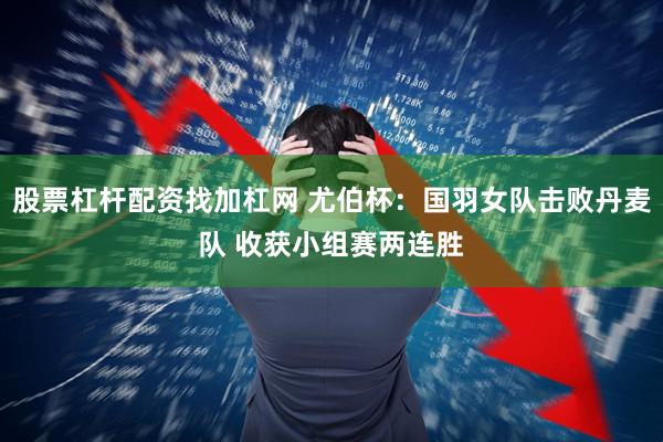 股票杠杆配资找加杠网 尤伯杯：国羽女队击败丹麦队 收获小组赛两连胜