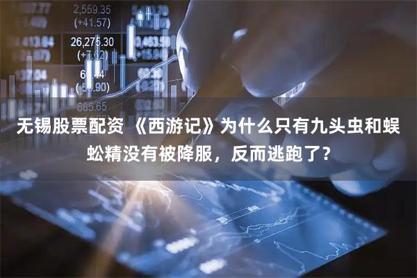 无锡股票配资 《西游记》为什么只有九头虫和蜈蚣精没有被降服，反而逃跑了？