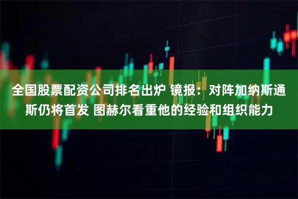 全国股票配资公司排名出炉 镜报：对阵加纳斯通斯仍将首发 图赫尔看重他的经验和组织能力