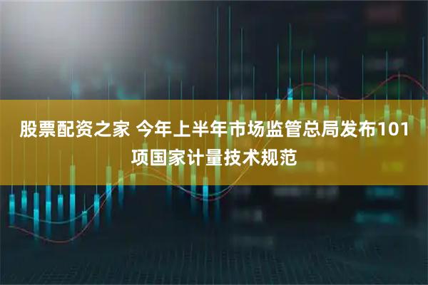 股票配资之家 今年上半年市场监管总局发布101项国家计量技术规范