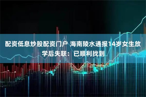 配资低息炒股配资门户 海南陵水通报14岁女生放学后失联：已顺利找到