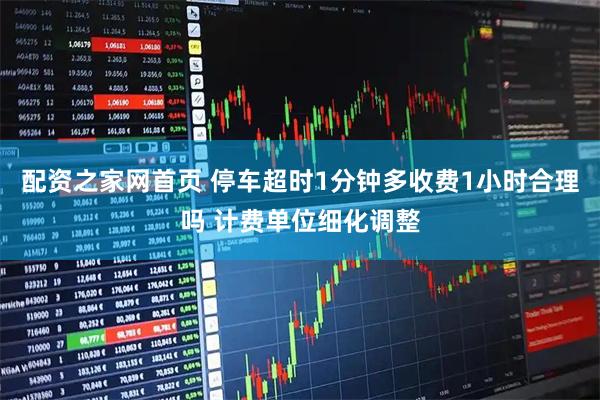 配资之家网首页 停车超时1分钟多收费1小时合理吗 计费单位细化调整