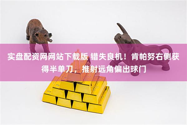 实盘配资网网站下载版 错失良机！肯帕努右侧获得半单刀，推射远角偏出球门