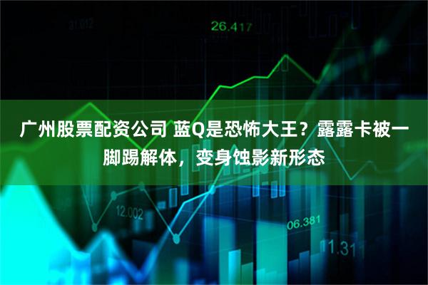 广州股票配资公司 蓝Q是恐怖大王？露露卡被一脚踢解体，变身蚀影新形态